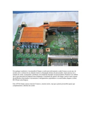 Em qualquer notebook, é recomendável limpar o cooler preventivamente a cada 6 meses ou um ano, de
acordo com o volume de uso. Quanto maior é a dissipação térmica do processador, maior precisa ser a
rotação do cooler, acentuando o problema. Os notebooks baseados em processadores Pentium 4 ou Athlon
são os que precisam de limpezas mais freqüentes. O acúmulo de sujeira é de longe o motivo mais comum
de problemas relacionados a travamentos e desligamentos espontâneos e as autorizadas chegam a cobrar
R$ 350 por uma limpeza.

Este A70 foi limpo a pouco mais de 4 meses e, mesmo assim, veja que a poeira já encobriu quase que
completamente a abertura do cooler:
 