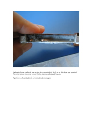 Na hora de limpar, você pode usar um jato de ar comprimido (o ideal) ou, na falta deste, usar um pincel.
Aproveite também para trocar a pasta térmica do processador a cada limpeza.

Aqui temos a placa mãe depois de terminada a desmontagem:
 