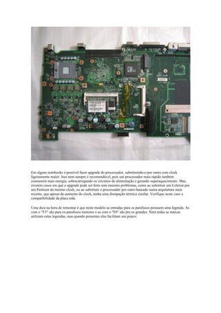 Em alguns notebooks é possível fazer upgrade do processador, substituindo-o por outro com clock
ligeiramente maior. Isso nem sempre é recomendável, pois um processador mais rápido também
consumirá mais energia, sobrecarregando os circuitos de alimentação e gerando superaquecimento. Mas,
existem casos em que o upgrade pode ser feito sem maiores problemas, como ao substituir um Celeron por
um Pentium do mesmo clock, ou ao substituir o processador por outro baseado numa arquitetura mais
recente, que apesar do aumento do clock, tenha uma dissipação térmica similar. Verifique neste caso a
compatibilidade da placa mãe.

Uma dica na hora de remontar é que neste modelo as entradas para os parafusos possuem uma legenda. As
com o "F3" são para os parafusos menores e as com o "F8" são pra os grandes. Nem todas as marcas
utilizam estas legendas, mas quando presentes elas facilitam um pouco:
 