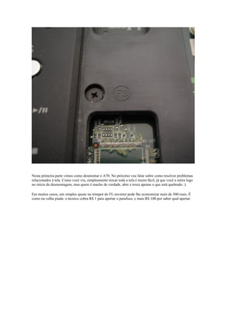 Nesta primeira parte vimos como desmontar o A70. No próximo vou falar sobre como resolver problemas
relacionados à tela. Como você viu, simplesmente trocar toda a tela é muito fácil, já que você a retira logo
no início da desmontagem, mas quem é macho de verdade, abre e troca apenas o que está quebrado :).

Em muitos casos, um simples ajuste no trimpot do FL-inverter pode lhe economizar mais de 500 reais. É
como na velha piada: o técnico cobra R$ 1 para apertar o parafuso, e mais R$ 100 por saber qual apertar.
 