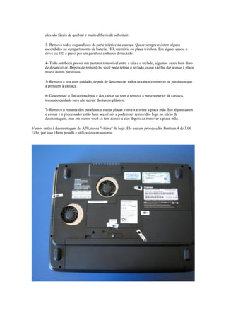 eles são fáceis de quebrar e muito difíceis de substituir.

        3- Remova todos os parafusos da parte inferior da carcaça. Quase sempre existem alguns
        escondidos no compartimento da bateria, HD, memória ou placa wireless. Em alguns casos, o
        drive ou HD é preso por um parafuso embaixo do teclado.

        4- Todo notebook possui um protetor removível entre a tela e o teclado, algumas vezes bem duro
        de desencaixar. Depois de removê-lo, você pode retirar o teclado, o que vai lhe dar acesso à placa
        mãe e outros parafusos.

        5- Remova a tela com cuidado, depois de desconectar todos os cabos e remover os parafusos que
        a prendem à carcaça.

        6- Desconecte o flat do touchpad e das caixas de som e remova a parte superior da carcaça,
        tomando cuidado para não deixar dentes no plástico.

        7- Remova o restante dos parafusos e outras placas visíveis e retire a placa mãe. Em alguns casos
        o cooler e o processador estão bem acessíveis e podem ser removidos logo no início da
        desmontagem, mas em outros você só tem acesso a eles depois de remover a placa mãe.

Vamos então à desmontagem do A70, nossa "vítima" de hoje. Ele usa um processador Pentium 4 de 3.06
GHz, por isso é bem pesado e utiliza dois exaustores:
 