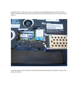 O primeiro passo é virar o note e remover os protetores do compartimento da placa wireless, do HD e a
bateria. O protetor do HD inclui um encaixe plástico além dos dois parafusos, por isso é um pouco duro de
remover:




O próximo passo é remover o HD. Ele é preso pelos mesmos dois parafusos que prendem o protetor. É só
puxar com cuidado:
 