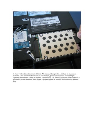 A placa wireless é instalada no um slot mini-PCI, presa por duas presilhas, similares às do pente de
memória. Tome cuidado ao desconectar os fios da antena, pois os conectores são bastante frágeis.
Aproveite para remover o pente de memória, caso instalado. Este notebook vem com 256 MB soldados à
placa-mãe, por isso possui um único soquete vago para upgrade de memória. Muitos modelos possuem
dois.
 