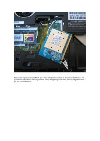 Remova em seguida o drive de DVD, que é preso pelo parafuso ao lado da etiqueta de identificação. Em
quase todos os notebooks temos algo similar, com o drive preso por um único parafuso, na parte inferior e
por isso fácil de remover:
 