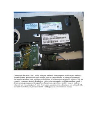 Com exceção dos drives "slim", usados em alguns notebooks ultra-compactos, os drives para notebooks
são padronizados, permitindo que você substitua um drive com problemas, ou instale um gravador de
DVDs muito facilmente. Aqui temos o drive do Toshiba A70, junto com o drive do HP NX6110. Veja que
o conector e espessura dos dois são idênticos, a única coisa que muda é a presilha de metal que prende o
drive à carcaça, presa a ele por dois parafusos. Basta trocar as presilhas e um drive pode ser usado no
outro note sem problema algum. A única observação é que alguns notebooks antigos, com leitores de CD,
não se dão muito bem com gravadores de CD e DVD, pois estes consomem mais energia.
 