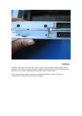 Continua...

Chegamos então à parte mais chata, que é remover todos os demais parafusos da parte inferior. São 16
parafusos no total, fora os 4 que já removemos. Lembre-se de que é comum as lojas cobrirem alguns dos
parafusos com as etiquetas de garantia, justamente para impedir a desmontagem.

Não se esqueça dos dois parafusos dentro do compartimento da bateria e deste aqui, dentro do
compartimento do HD que fica especialmente camuflado:
 