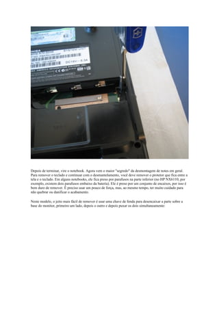 Depois de terminar, vire o notebook. Agora vem o maior "segredo" da desmontagem de notes em geral.
Para remover o teclado e continuar com o desmantelamento, você deve remover o protetor que fica entre a
tela e o teclado. Em alguns notebooks, ele fica preso por parafusos na parte inferior (no HP NX6110, por
exemplo, existem dois parafusos embaixo da bateria). Ele é preso por um conjunto de encaixes, por isso é
bem duro de remover. É preciso usar um pouco de força, mas, ao mesmo tempo, ter muito cuidado para
não quebrar ou danificar o acabamento.

Neste modelo, o jeito mais fácil de remover é usar uma chave de fenda para desencaixar a parte sobre a
base do monitor, primeiro um lado, depois o outro e depois puxar os dois simultaneamente:
 