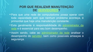 POR QUE REALIZAR MANUTENÇÃO
DE SERVIDORES?
• Para que uma rede de computadores possa operar com
toda capacidade sem que nenhum problema aconteça, é
primordial que haja uma manutenção constante.
• Esta geralmente é responsabilidade do administrador da
rede e é essencial para seu bom desempenho.
• Assim sendo, cabe ao administrador da rede analisar o
desempenho do servidor, bem como possíveis ameaças à
segurança.
 