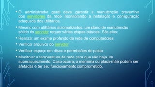 • O administrador geral deve garantir a manutenção preventiva
dos servidores da rede, monitorando a instalação e configuração
adequada dos utilitários.
• Mesmo com utilitários automatizados, um plano de manutenção
sólido do servidor requer várias etapas básicas. São elas:
• Realizar um exame profundo da rede de computadores
• Verificar arquivos do servidor
• Verificar espaço em disco e permissões de pasta
• Monitorar a temperatura da rede para que não haja um
superaquecimento. Caso ocorra, a memória ou placa-mãe podem ser
afetadas e ter seu funcionamento comprometido.
 