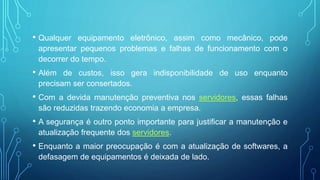 • Qualquer equipamento eletrônico, assim como mecânico, pode
apresentar pequenos problemas e falhas de funcionamento com o
decorrer do tempo.
• Além de custos, isso gera indisponibilidade de uso enquanto
precisam ser consertados.
• Com a devida manutenção preventiva nos servidores, essas falhas
são reduzidas trazendo economia a empresa.
• A segurança é outro ponto importante para justificar a manutenção e
atualização frequente dos servidores.
• Enquanto a maior preocupação é com a atualização de softwares, a
defasagem de equipamentos é deixada de lado.
 