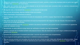• Atualmente contamos com a alternativa do armazenamento em nuvem, contudo a maioria das empresas ainda se sente mais segura
mantendo seus servidores em locais físicos.
• Eles podem ser mantidos dentro da própria empresa ou em um local próprio para concentrar todos os sistemas computacionais
(também conhecidos como data centers).
• No segundo caso, a manutenção dos servidores é mais deixada de lado ainda.
• Para que isso não aconteça, algumas medidas podem ser tomadas.
• Checar diariamente o funcionamento do antivirus.
• Realizar backups, conferir o funcionamento da rede de computadores, controlar o espaço disponível em disco e atualizar os
sistemas.
• Pelo menos uma vez por semana a temperatura do local de armazenamento das máquinas deve ser checada. Esta deve estar de
acordo com as normas especificadas.
• A verificação semanal do uso dos servidores também é de extrema importância, pois quando houver a necessidade um upgrade ele
poderá ser realizado na hora.
• Mensalmente, os cabos elétricos e plugs devem ser verificados e trocados caso haja necessidade.
• Verificar a situação dos no-breakers também evita prejuízos futuros. Eles são essenciais caso ocorra algum problema de energia no
ambiente dos servidores.
• A limpeza dos equipamentos é necessária para evitar o acúmulo de poeira dentro dos compartimentos.
• A troca regular de senha garante a segurança e o controle do acesso ao sistema
• Algumas licenças precisam ser renovadas uma vez por ano com o intuito de evitar multas pela utilização de softwares piratas. Dessa
forma, é necessário um plano de controle de assinaturas pois muitos destes softwares utilizados por servidores exigem um custo
financeiro.
 
