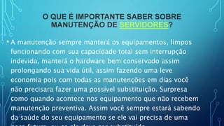O QUE É IMPORTANTE SABER SOBRE
MANUTENÇÃO DE SERVIDORES?
• A manutenção sempre manterá os equipamentos, limpos
funcionando com sua capacidade total sem interrupção
indevida, manterá o hardware bem conservado assim
prolongando sua vida útil, assim fazendo uma leve
economia pois com todas as manutenções em dias você
não precisara fazer uma possível substituição. Surpresa
como quando acontece nos equipamento que não recebem
manutenção preventiva. Assim você sempre estará sabendo
da saúde do seu equipamento se ele vai precisa de uma
 
