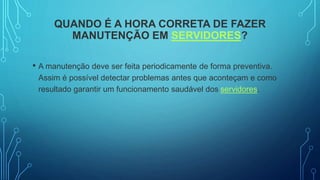 QUANDO É A HORA CORRETA DE FAZER
MANUTENÇÃO EM SERVIDORES?
• A manutenção deve ser feita periodicamente de forma preventiva.
Assim é possível detectar problemas antes que aconteçam e como
resultado garantir um funcionamento saudável dos servidores.
 