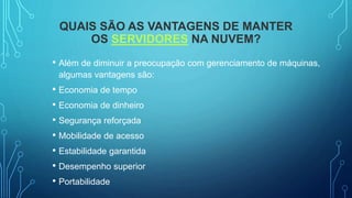 QUAIS SÃO AS VANTAGENS DE MANTER
OS SERVIDORES NA NUVEM?
• Além de diminuir a preocupação com gerenciamento de máquinas,
algumas vantagens são:
• Economia de tempo
• Economia de dinheiro
• Segurança reforçada
• Mobilidade de acesso
• Estabilidade garantida
• Desempenho superior
• Portabilidade
 