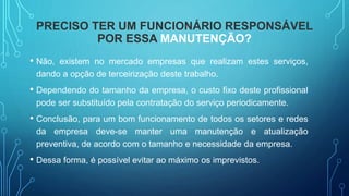 PRECISO TER UM FUNCIONÁRIO RESPONSÁVEL
POR ESSA MANUTENÇÃO?
• Não, existem no mercado empresas que realizam estes serviços,
dando a opção de terceirização deste trabalho.
• Dependendo do tamanho da empresa, o custo fixo deste profissional
pode ser substituído pela contratação do serviço periodicamente.
• Conclusão, para um bom funcionamento de todos os setores e redes
da empresa deve-se manter uma manutenção e atualização
preventiva, de acordo com o tamanho e necessidade da empresa.
• Dessa forma, é possível evitar ao máximo os imprevistos.
 