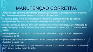 MANUTENÇÃO CORRETIVA
• A manutenção corretiva, comumente chamada de “reparo”, é a correção de um problema
depois que o computador já quebrou ou parou de funcionar.
• O objetivo dessa forma de manutenção é restaurar a operacionalidade do sistema,
corrigindo o problema ou substituindo os componentes danificados.
• Medidas corretivas comuns envolvem a remoção de vírus e malwares, a desinstalação de
programas prejudiciais, a formatação e a execução de uma restauração do sistema, entre
outros.
• Muitos problemas comuns no computador são facilmente corrigidos e não exigem um
profissional de TI.
• Para executar a manutenção corretiva, é importante primeiro diagnosticar o problema e
descobrir a causa raiz.
• Se você não tiver certeza da causa ou como resolver o problema, consultar um profissional
de TI seria o melhor curso de ação.
 