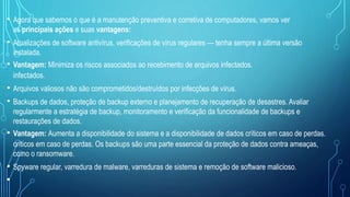 • Agora que sabemos o que é a manutenção preventiva e corretiva de computadores, vamos ver
as principais ações e suas vantagens:
• Atualizações de software antivírus, verificações de vírus regulares — tenha sempre a última versão
instalada.
• Vantagem: Minimiza os riscos associados ao recebimento de arquivos infectados.
infectados.
• Arquivos valiosos não são comprometidos/destruídos por infecções de vírus.
• Backups de dados, proteção de backup externo e planejamento de recuperação de desastres. Avaliar
regularmente a estratégia de backup, monitoramento e verificação da funcionalidade de backups e
restaurações de dados.
• Vantagem: Aumenta a disponibilidade do sistema e a disponibilidade de dados críticos em caso de perdas.
críticos em caso de perdas. Os backups são uma parte essencial da proteção de dados contra ameaças,
como o ransomware.
• Spyware regular, varredura de malware, varreduras de sistema e remoção de software malicioso.
•
 