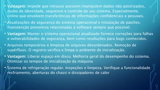 • Vantagem: Impede que intrusos acessem/manipulem dados não autorizados,
roubo de identidade, sequestro e controle do seu sistema. Especialmente,
online que envolvem transferências de informações confidenciais e pessoais.
• Atualizações de segurança do sistema operacional e instalação de patches.
manutenção preventiva relacionadas a software sempre que possível.
• Vantagem: Manter o sistema operacional atualizado fornece correções para falhas
e vulnerabilidades de segurança, bem como resoluções para bugs conhecidos.
• Arquivos temporários e limpeza de arquivos desordenados. Remoção de
supérfluos. O registro verifica e limpa o ambiente de inicialização.
• Vantagem: Liberar espaço em disco. Melhoria geral do desempenho do sistema.
Otimizar os tempos de inicialização da máquina
• Sistema de refrigeração regular. Inspeções e limpeza. Verifique a funcionalidade
resfriamento, aberturas do chassi e dissipadores de calor
 