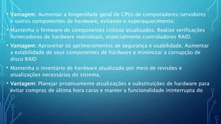 • Vantagem: Aumentar a longevidade geral de CPUs de computadores/servidores
e outros componentes de hardware, evitando o superaquecimento.
• Mantenha o firmware de componentes críticos atualizados. Realize verificações
fornecedores de hardware individuais, especialmente controladores RAID.
• Vantagem: Aproveitar os aprimoramentos de segurança e usabilidade. Aumentar
a estabilidade de seus componentes de hardware e minimizar a corrupção de
disco RAID
• Mantenha o inventário de hardware atualizado por meio de revisões e
atualizações necessárias do sistema.
• Vantagem: Planejar proativamente atualizações e substituições de hardware para
evitar compras de última hora caras e manter a funcionalidade ininterrupta do
 
