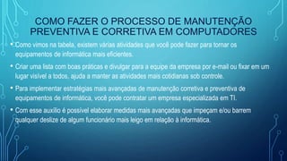 COMO FAZER O PROCESSO DE MANUTENÇÃO
PREVENTIVA E CORRETIVA EM COMPUTADORES
• Como vimos na tabela, existem várias atividades que você pode fazer para tornar os
equipamentos de informática mais eficientes.
• Criar uma lista com boas práticas e divulgar para a equipe da empresa por e-mail ou fixar em um
lugar visível a todos, ajuda a manter as atividades mais cotidianas sob controle.
• Para implementar estratégias mais avançadas de manutenção corretiva e preventiva de
equipamentos de informática, você pode contratar um empresa especializada em TI.
• Com esse auxílio é possível elaborar medidas mais avançadas que impeçam e/ou barrem
qualquer deslize de algum funcionário mais leigo em relação à informática.
 