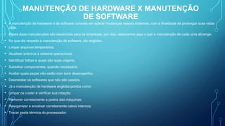 MANUTENÇÃO DE HARDWARE X MANUTENÇÃO
DE SOFTWARE
• A manutenção de hardware e de software consiste em aplicar mudanças nesses sistemas, com a finalidade de prolongar suas vidas
úteis.
• Essas duas manutenções são essenciais para as empresas, por isso, separamos aqui o que a manutenção de cada uma abrange.
• No que diz respeito a manutenção de software, ela engloba:
• Limpar arquivos temporários;
• Atualizar antivírus e sistema operacional;
• Identificar falhas e quais são suas origens;
• Substituir componentes, quando necessário;
• Avaliar quais peças não estão com bom desempenho;
• Desinstalar os softwares que não são usados.
• Já a manutenção de hardware engloba pontos como:
• Limpar os cooler e verificar sua rotação;
• Remover corretamente a poeira das máquinas;
• Reorganizar e encaixar corretamente cabos internos;
• Trocar pasta térmica do processador.
 
