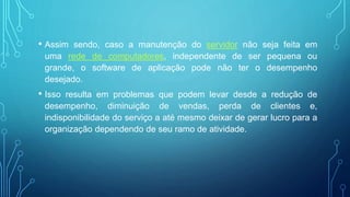 • Assim sendo, caso a manutenção do servidor não seja feita em
uma rede de computadores, independente de ser pequena ou
grande, o software de aplicação pode não ter o desempenho
desejado.
• Isso resulta em problemas que podem levar desde a redução de
desempenho, diminuição de vendas, perda de clientes e,
indisponibilidade do serviço a até mesmo deixar de gerar lucro para a
organização dependendo de seu ramo de atividade.
 