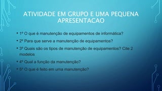 ATIVIDADE EM GRUPO E UMA PEQUENA
APRESENTACAO
• 1º O que é manutenção de equipamentos de informática?
• 2º Para que serve a manutenção de equipamentos?
• 3º Quais são os tipos de manutenção de equipamentos? Cite 2
modelos
• 4º Qual a função da manutenção?
• 5º O que é feito em uma manutenção?
 