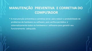 • A manutenção preventiva e corretiva serve para reduzir a probabilidade de
problemas de hardware ou software, pois verifica periódica e
sistematicamente todos os hardwares e softwares para garantir seu
funcionamento adequado.
MANUTENÇÃO PREVENTIVA E CORRETIVA DO
COMPUTADOR
 