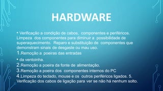 HARDWARE
• Verificação a condição de cabos, componentes e periféricos.
Limpeza dos componentes para diminuir a possibilidade de
superaquecimento. Reparo e substituição de componentes que
demonstram sinais de desgaste ou mau uso.
1.Remoção a poeiras das entradas
• da ventoinha.
2.Remoção a poeira da fonte de alimentação.
3.Remoção a poeira dos componentes internos do PC
4.Limpeza do teclado, mouse e os outros periféricos ligados. 5.
Verificação dos cabos de ligação para ver se não há nenhum solto.
 