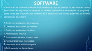 SOFTWARE
• Verificação de softwares instalados e se atualizados. Siga as políticas da empresa ao instalar
atualizações de segurança, atualizações do sistema operacional e atualizações de programas.
Esses testes são realizados para confirmar se a atualização não causará problemas ao sistema
operacional e ao software:
1.Conferir as atualizações de segurança
2.Conferir as atualizações de software
3.Conferir as atualizações de drives
4.Atualização de antivírus.
5.Rastreamento de vírus no computador.
6.Remover programas indesejados.
7.Verificar os erros nos discos rígidos.
8.Desfragmentar os discos rígidos.
 