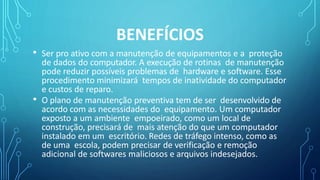 BENEFÍCIOS
• Ser pro ativo com a manutenção de equipamentos e a proteção
de dados do computador. A execução de rotinas de manutenção
pode reduzir possíveis problemas de hardware e software. Esse
procedimento minimizará tempos de inatividade do computador
e custos de reparo.
• O plano de manutenção preventiva tem de ser desenvolvido de
acordo com as necessidades do equipamento. Um computador
exposto a um ambiente empoeirado, como um local de
construção, precisará de mais atenção do que um computador
instalado em um escritório. Redes de tráfego intenso, como as
de uma escola, podem precisar de verificação e remoção
adicional de softwares maliciosos e arquivos indesejados.
 
