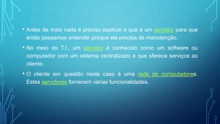 • Antes de mais nada é preciso explicar o que é um servidor para que
então possamos entender porque ele precisa de manutenção.
• No meio do T.I., um servidor é conhecido como um software ou
computador com um sistema centralizado e que oferece serviços ao
cliente.
• O cliente em questão neste caso é uma rede de computadores.
Estes servidores fornecem várias funcionalidades.
 