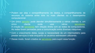 • Podem ser elas o compartilhamento de dados, o compartilhamento de
recursos do sistema entre dois ou mais clientes ou o desempenho
computacional.
• Um único servidor pode atender simultaneamente a vários clientes e, um
único cliente pode usar vários servidores.
A criação de servidores tem relação direta com as redes de computadores.
As redes foram pensadas para a comunicação entre diversas máquinas.
• Com o crescimento delas, surgiu a necessidade de um intermediário para
prestar serviços à rede enquanto os usuários estivessem utilizando.
• Desse modo, foram criados os servidores para suprir essa função.
 