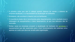 • A primeira coisa que vem à cabeça quando falamos de manter o sistema da
empresa atualizado, é a necessidade da atualização de softwares.
• Entretanto, não acontece o mesmo com os hardwares.
• A importância deste não é reconhecida pelos departamentos, como resultado leva à
defasagem de equipamentos e baixo desempenho, já que sua estrutura não foi
renovada.
• Muitas vezes as empresas encaram a atualização de hardware de servidores e
equipamentos que são essenciais para o bom funcionamento dos sistemas como
apenas um custo que deve ser arcado pela organização.
 