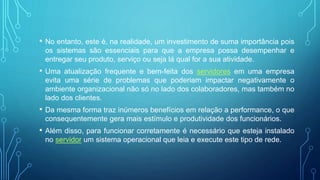 • No entanto, este é, na realidade, um investimento de suma importância pois
os sistemas são essenciais para que a empresa possa desempenhar e
entregar seu produto, serviço ou seja lá qual for a sua atividade.
• Uma atualização frequente e bem-feita dos servidores em uma empresa
evita uma série de problemas que poderiam impactar negativamente o
ambiente organizacional não só no lado dos colaboradores, mas também no
lado dos clientes.
• Da mesma forma traz inúmeros benefícios em relação a performance, o que
consequentemente gera mais estímulo e produtividade dos funcionários.
• Além disso, para funcionar corretamente é necessário que esteja instalado
no servidor um sistema operacional que leia e execute este tipo de rede.
 