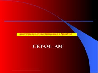 CETAM - AM
Manutenção de Sistemas Operacionais e Aplicativos
 