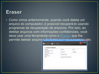 • Como vimos anteriormente, quando você deleta um
arquivo do computador, é possível recuperá-lo usando
programas de recuperação de arquivos. Por isso, ao
deletar arquivos com informações confidenciais, você
deve usar uma ferramenta como o Eraser, que lhe
permite deletar arquivos de forma segura e permanente.
 