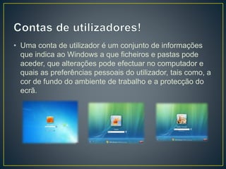 • Uma conta de utilizador é um conjunto de informações
que indica ao Windows a que ficheiros e pastas pode
aceder, que alterações pode efectuar no computador e
quais as preferências pessoais do utilizador, tais como, a
cor de fundo do ambiente de trabalho e a protecção do
ecrã.
 