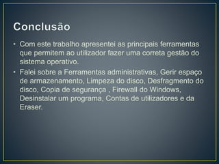 • Com este trabalho apresentei as principais ferramentas
que permitem ao utilizador fazer uma correta gestão do
sistema operativo.
• Falei sobre a Ferramentas administrativas, Gerir espaço
de armazenamento, Limpeza do disco, Desfragmento do
disco, Copia de segurança , Firewall do Windows,
Desinstalar um programa, Contas de utilizadores e da
Eraser.
 