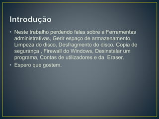 • Neste trabalho perdendo falas sobre a Ferramentas
administrativas, Gerir espaço de armazenamento,
Limpeza do disco, Desfragmento do disco, Copia de
segurança , Firewall do Windows, Desinstalar um
programa, Contas de utilizadores e da Eraser.
• Espero que gostem.
 