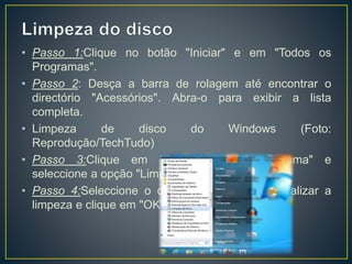 • Passo 1:Clique no botão "Iniciar" e em "Todos os
Programas".
• Passo 2: Desça a barra de rolagem até encontrar o
directório "Acessórios". Abra-o para exibir a lista
completa.
• Limpeza de disco do Windows (Foto:
Reprodução/TechTudo)
• Passo 3:Clique em "Ferramentas do Sistema" e
seleccione a opção "Limpeza de Disco".
• Passo 4:Seleccione o disco em que deseja realizar a
limpeza e clique em "OK"
 