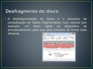 • A desfragmentação do Disco é o processo de
consolidação de dados fragmentados num volume (por
exemplo, um disco rígido ou dispositivo de
armazenamento) para que este funcione de forma mais
eficiente.
 