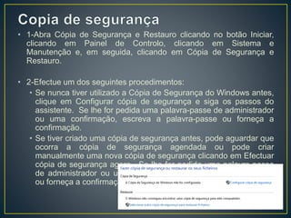 • 1-Abra Cópia de Segurança e Restauro clicando no botão Iniciar,
clicando em Painel de Controlo, clicando em Sistema e
Manutenção e, em seguida, clicando em Cópia de Segurança e
Restauro.
• 2-Efectue um dos seguintes procedimentos:
• Se nunca tiver utilizado a Cópia de Segurança do Windows antes,
clique em Configurar cópia de segurança e siga os passos do
assistente. Se lhe for pedida uma palavra-passe de administrador
ou uma confirmação, escreva a palavra-passe ou forneça a
confirmação.
• Se tiver criado uma cópia de segurança antes, pode aguardar que
ocorra a cópia de segurança agendada ou pode criar
manualmente uma nova cópia de segurança clicando em Efectuar
cópia de segurança agora. Se lhe for pedida uma palavra-passe
de administrador ou uma confirmação, escreva a palavra-passe
ou forneça a confirmação.
 