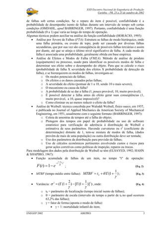 XXII Encontro Nacional de Engenharia de Produção
Curitiba – PR, 23 a 25 de outubro de 2002
ENEGEP 2002 ABEPRO 3
de falhas sob certas condições. Se o reparo do item é possível, confiabilidade é a
probabilidade de desempenho isento de falhas durante um intervalo de tempo sob certas
condições (OMDAHL, apud BARRINGER, 1997). Portanto, confiabilidade é uma função
probabilidade (0 a 1) que varia ao longo do tempo de operação.
Algumas técnicas podem auxiliar na análise da função confiabilidade (HORÁCIO, 1995):
• Análise por Árvore de Falhas (FTA): Estrutura as falhas de modo hierárquico, onde
uma falha primária, ou evento de topo, pode ser causada por diversas falhas
secundárias, que por sua vez são conseqüência de possíveis falhas terciárias e assim
por diante, até que se atinja o último nível significativo de falha. A cada modo de
falha é associada uma probabilidade, geralmente obtida em base empírica.
• Análise de Efeitos e Modos de Falha (FMEA): Método de análise de produto
(equipamento) ou processo, usado para identificar os possíveis modos de falha e
determinar seu efeito sobre o desempenho do objeto. Para que se calcule o risco
(probabilidade de falha X severidade dos efeitos X probabilidade de detecção da
falha), e se hierarquizem os modos de falhas, investigam-se:
o Os modos potenciais de falhas;
o Os efeitos e os danos causados pelas falhas;
o A severidade do efeito (pontuar de 1 a 10, sendo 10 o mais severo);
o O mecanismo ou causa da falha?
o A probabilidade de se dar a falha (1, pouco provável, 10, muito provável);
o É possível detectar a falha antes do efeito gerar suas conseqüências (1,
muito provável, a 10, quase impossível)?
o Como eliminar ou ao menos reduzir o efeito da falha?
• Análise de Weibull: técnica concebida por Waloddi Weibull, físico sueco, em 1937,
e publicada no Journal of Applied Mechanics da American Society of Mechanical
Engineering, em 1951, usualmente com o seguinte formato (BARRINGER, 1997):
o Coleta de amostras de tempos até a falha do objeto;
o Plotagem dos tempos em papel de probabilidade ou uso de software
estatístico para verificação de aderência à distribuição de Weibull e
estimativa de seus parâmetros. Havendo curvaturas ou r2
(coeficiente de
determinação) distante de 1, tem-se mistura de modos de falha, (dados
provêm de mais de uma população) ou outra distribuição deve ser tentada;
o Uso dos parâmetros da distribuição para previsão de falhas;
o Uso de cálculos econômicos pertinentes envolvendo custos e riscos para
gerar ações corretivas como políticas de inspeção, reparos ou trocas.
Para modelagem dos dados pela distribuição de Weibull se têm (ELSAYED, 1992; HAHN
& SHAPIRO, 1967):
• Função acumulada de falhas de um item, no tempo "t" de operação:
γ
θ
)( 0
1)(
tt
etF
−
−
−= ; (Eq. 2)
• MTBF (tempo médio entre falhas): )
1
1(.0
γ
θ +Γ+= tMTBF ; (Eq. 3)
• Variância: ))]
1
1([)
2
1(( 22
γγ
σ +Γ−+Γ= , onde: (Eq. 4)
o t0 = parâmetro de localização (tempo inicial isento de falhas);
o θ = parâmetro de escala (intervalo de tempo a partir de t0 no qual ocorrem
63,2% das falhas);
o γ = fator de forma (aponta o modo de falha):
• γ < 1: mortalidade infantil do item;
 
