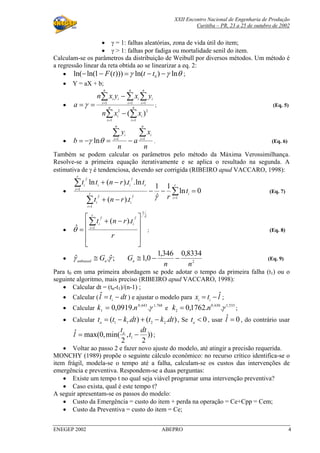 XXII Encontro Nacional de Engenharia de Produção
Curitiba – PR, 23 a 25 de outubro de 2002
ENEGEP 2002 ABEPRO 4
• γ = 1: falhas aleatórias, zona de vida útil do item;
• γ > 1: falhas por fadiga ou mortalidade senil do item.
Calculam-se os parâmetros da distribuição de Weibull por diversos métodos. Um método é
a regressão linear da reta obtida ao se linearizar a eq. 2:
• θγγ ln)ln()))(1ln(ln( 0
−−=−− tttF ;
• Y = aX + b;
•
∑ ∑
∑ ∑∑
= =
= ==
−
−
== n
i
n
i
ii
n
i
n
i
i
n
i
iii
xxn
yxyxn
a
1 1
22
1 11
)(
γ ; (Eq. 5)
•
n
x
a
n
y
b
n
i
i
n
i
i ∑∑ ==
−=−= 11
lnθγ . (Eq. 6)
Também se podem calcular os parâmetros pelo método da Máxima Verossimilhança.
Resolve-se a primeira equação iterativamente e se aplica o resultado na segunda. A
estimativa de γ é tendenciosa, devendo ser corrigida (RIBEIRO apud VACCARO, 1998):
• 0ln
1
ˆ
1
).(
ln.).(ln
1
1
ˆˆ
1
ˆˆ
=−−
−+
−+
∑
∑
∑
=
=
=
r
i
ir
i
ii
r
i
riii
t
rtrnt
ttrntt
γγγ
γγ
(Eq. 7)
•
λγγ
θ
ˆ
1
1
ˆˆ
).(
ˆ









 −+
=
∑=
r
trnt
r
i
ii
; (Eq. 8)
• ;ˆ.ˆ γγ nunbiased
G≅ 2
8334,0346,1
0,1
nn
Gn −−≅ (Eq. 9)
Para t0 em uma primeira abordagem se pode adotar o tempo da primeira falha (t1) ou o
seguinte algoritmo, mais preciso (RIBEIRO apud VACCARO, 1998):
• Calcular dt = (tn-t1)/(n-1) ;
• Calcular ( dttl i
−=ˆ ) e ajustar o modelo para ltx ii
ˆ−= ;
• Calcular
768,1643,0
1
..0919,0 γnk = e
533,1630,0
2
..1762,0 γnk = ;
• Calcular ).().( 2211
dtktdtktta
−+−= , Se 0<a
t , usar 0ˆ =l , do contrário usar
))
2
,
2
min(,0max(ˆ
1
dt
t
t
l a
−= ;
• Voltar ao passo 2 e fazer novo ajuste do modelo, até atingir a precisão requerida.
MONCHY (1989) propõe o seguinte cálculo econômico: no recurso crítico identifica-se o
item frágil, modela-se o tempo até a falha, calculam-se os custos das intervenções de
emergência e preventiva. Respondem-se a duas perguntas:
• Existe um tempo t no qual seja viável programar uma intervenção preventiva?
• Caso exista, qual é este tempo t?
A seguir apresentam-se os passos do modelo:
• Custo da Emergência = custo do item + perda na operação = Ce+Cpp = Cem;
• Custo da Preventiva = custo do item = Ce;
 