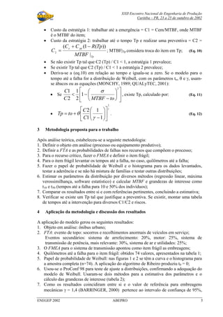 XXII Encontro Nacional de Engenharia de Produção
Curitiba – PR, 23 a 25 de outubro de 2002
ENEGEP 2002 ABEPRO 5
• Custo da estratégia 1: trabalhar até a emergência = C1 = Cem/MTBF, onde MTBF
é o MTBF do item;
• Custo da estratégia 2: trabalhar até o tempo Tp e realizar uma preventiva = C2 =
Tp
ppe
MTBF
TpRCC
C
|
))(1((
2
−+
= ; MTBF|Tp considera troca do item em Tp; (Eq. 10)
• Se não existir Tp tal que C2 (Tp) / C1 < 1, a estratégia 1 prevalece;
• Se existir Tp tal que C2 (Tp) / C1 < 1 a estratégia 2 prevalece;
• Deriva-se a (eq.10) em relação ao tempo e iguala-se a zero. Se o modelo para o
tempo até a falha for a distribuição de Weibull, com os parâmetros to, θ e γ, usam-
se ábacos ou as equações (MONCHY, 1989; QUALyTEC, 2001):
• Se 











−
−<
2
1
2
1
2
1
toMTBFC
C σ
, existe Tp, calculado por: (Eq. 11)
•
γ
γ
θ
1
1
1
1
2












−
+=
C
C
toTp . (Eq. 12)
3 Metodologia proposta para o trabalho
Após análise teórica, estabeleceu-se a seguinte metodologia:
1. Definir o objeto em análise (processo ou equipamento produtivo);
2. Definir a FTA e as probabilidades de falhas nos recursos que compõem o processo;
3. Para o recurso crítico, fazer o FMEA e definir o item frágil;
4. Para o item frágil levantar os tempos até a falha, no caso, quilômetros até a falha;
5. Fazer o papel de probabilidade de Weibull e o histograma para os dados levantados,
testar a aderência e se não há mistura de famílias e testar outras distribuições;
6. Estimar os parâmetros da distribuição por diversos métodos (regressão linear, máxima
verossimilhança, software estatístico) e calcular MTBF e grandezas de interesse como
t10 e t50 (tempos até a falha para 10 e 50% dos indivíduos);
7. Comparar os resultados entre si e com referências pertinentes, concluindo a estimativa;
8. Verificar se existe um Tp tal que justifique a preventiva. Se existir, montar uma tabela
de tempos até a intervenção para diversos C1/C2 e riscos.
4 Aplicação da metodologia e discussão dos resultados
A aplicação do modelo gerou os seguintes resultados:
1. Objeto em análise: ônibus urbano;
2. FTA: evento de topo: socorros e recolhimentos anormais de veículos em serviço;
Eventos secundários: sistema de arrefecimento: 20%, motor: 25%, sistema de
transmissão de potência, mais relevante: 30%, sistema de ar e utilidades: 25%;
3. O FMEA para o sistema de transmissão apontou como item frágil as embreagens;
4. Quilômetros até a falha para o item frágil: obtidos 74 valores, apresentados na tabela 1;
5. Papel de probabilidade de Weibull: nas figuras 1 e 2 se têm a curva e o histograma para
a amostra completa (n=74). A aplicação do algoritmo de Ribeiro produziu t0 = 0;
6. Usou-se o ProConf 98 para teste de ajuste a distribuições, confirmando a adequação do
modelo de Weibull. Usaram-se dois métodos para a estimativa dos parâmetros e o
cálculo das grandezas de interesse (tabela 2);
7. Como os resultados coincidiram entre si e o valor de referência para embreagens
mecânicas γ = 1,4 (BARRINGER, 2000) pertence ao intervalo de confiança de 95%,
 