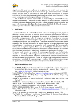 XXII Encontro Nacional de Engenharia de Produção
Curitiba – PR, 23 a 25 de outubro de 2002
ENEGEP 2002 ABEPRO 8
respectivamente), uma base dedicada talvez gerasse um modelo mais acurado. As
concavidades na reta regressora de Weibull indicam que, embora satisfatória, a amostra
poderia ser mais pura. A verificação de ajuste para outras distribuições se mostrou
relevante por descartar distribuições como a normal, permitindo que se comprove o risco
que se corre ao gerenciar o item pela média das incidências.
Ao fim, a abordagem ofereceu um indicador de risco estratégico: aumentando o risco,
aloca-se o equipamento a operações de menor potencial de dano econômico. Para novos
trabalhos se sugere o cálculo do risco para todo o veículo: um modelo possível consiste nos
quatro sub-sistemas em série. Pelas distribuições de probabilidade de falhas de cada sub-
sistema é possível calcular os indicadores de risco do veículo.
6 Conclusões
Apesar de as técnicas de Confiabilidade serem conhecidas e empregadas em projeto de
produtos, o mesmo não ocorre, ao menos na mesma intensidade, na manutenção industrial.
O rigorismo dos modelos, de certa forma, desestimula os profissionais de manutenção,
habituados principalmente a ações de campo de curto prazo. Na verdade, as empresas,
talvez por influência das práticas exigidas na produção em massa, esperam da manutenção
ações rápidas e certeiras, que recomponham a capacidade produtiva tão logo esta se mostre
ameaçada. Não faz parte do cenário de muitas empresas o uso de modelos de longa
maturação para o planejamento da manutenção, sendo a organização das bases de dados
voltada para os objetivos vigentes. Para o uso de modelagem, o melhor seria antes se
definir o modelo e após a base de dados que o sustentará ao longo do tempo, escrutinando-
se os fatores que influenciam a alocação dos indivíduos em populações específicas.
O cenário atual incentiva a pesquisa de metodologias baseadas em Confiabilidade,
extensíveis à manutenção industrial, pois as aplicações já verificadas têm introduzido nas
empresas ao menos duas práticas desejáveis: a integração da operação e da manutenção,
necessária para a correta modelagem, e o uso da manutenção como alternativa estratégica,
ao aumentar a capacidade de oferecer serviços e produtos diferenciados ao mesmo tempo
em que reduz custos de mão-de-obra e materiais pela otimização das intervenções.
7 Referências Bibliográficas
BARRINGER, P.: Pipe Wall Thickness Decisions Using Weibull Analysis, in Equipment
Inspection For Mechanical Integrity, McNeese State University, Lake Charles, LA,
1997, www.barringer1.com, visitado em março de 2002
BARRINGER, P.: Weibull Database, http://www.barringer1.com, visitado em abril/2002
ELSAYED, E.: System Reliability Engineering, Department of Industrial Engineering,
Rutgers University, 1992
HAHN, G. & SHAPIRO, S.: Statistical Models in Engineering, John Wiley & Sons, New
York, 1967
HIGGINS, R.: Maintenance Engineering Handbook, McGraw Hill, New York, 1995
HORÁCIO, H.: Análise de Falhas, F. Cristiano Otoni, Belo Horizonte, 1995
MONCHY, F.: A Função Manutenção, Editora Durban, São Paulo, 1989
NIPPON STEEL CORPORATION: Notas de Conferência, Muroran, Japão, 1988
QUALyTEC: Weibull: Cálculo Matemático, http://www.qualytek.com.br, visitado em
setembro de 2001
SHINGO, S.: Sistemas de Produção com Estoque Zero, Bookman, P. Alegre, 1996
VACCARO, G.: Modelagem e Análise da Confiabilidade de Sistemas,Dissertação de
Mestrado, PPGEP-UFRGS, P. Alegre, 1997
 