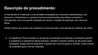 Descrição do procedimento:
A manutenção em balanças é uma atividade empregada por empresas especializadas, que
possuem a infraestrutura e o grande know-how fundamentais para efetuar consertos e
manutenções com uma grande variedade de marcas e modelos de balanças, sem riscos de
falhas.
Existem fatores que devem ser analisados na hora de pedir a manutenção do material, tais como:
● A experiência: Para contratar um serviço de manutenção em balanças é necessário garantir
a qualidade e a experiência dessa empresa. Também é preciso verificar se ela possui boas
avaliações, equipe técnica experiente, trabalha com troca de peças e, primeiro, emite o laudo
de qualidade após o serviço realizado;
 
