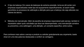 ● O tipo de balança: Em casos de balanças de extrema precisão, torna-se útil contar com
empresas especializadas neste tipo de equipamento especificamente, só assim estão
garantidos os processos de calibração e aferição para que a balança não seja alterada nos
valores de desvio;
● Métodos de manutenção: Além da escolha da empresa responsável pelo serviço, também é
necessário saber qual a atividade que deve ser desempenhado, uma manutenção corretiva
ou preventiva, uma calibragem, uma aferição, um conserto específico, entre outros.
Para conhecer mais sobre o serviço e produto ou solicitar gratuitamente seu orçamento, basta
clicar em uma das palavras destacadas e conferir as vantagens.
 