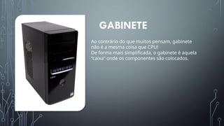 GABINETE
Ao contrário do que muitos pensam, gabinete
não é a mesma coisa que CPU!
De forma mais simplificada, o gabinete é aquela
“caixa” onde os componentes são colocados.
 